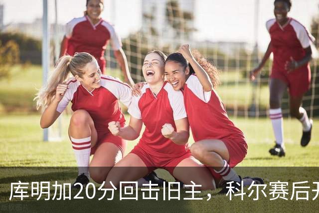 库明加20分回击旧主，科尔赛后开口谈他加盟森林狼